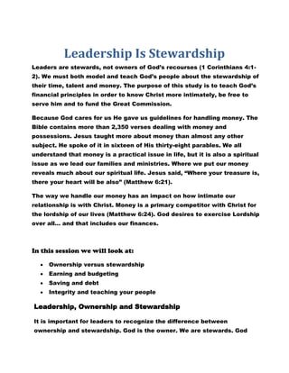 Leadership Is Stewardship
Leaders are stewards, not owners of God’s recourses (1 Corinthians 4:1-
2). We must both model and teach God’s people about the stewardship of
their time, talent and money. The purpose of this study is to teach God’s
financial principles in order to know Christ more intimately, be free to
serve him and to fund the Great Commission.

Because God cares for us He gave us guidelines for handling money. The
Bible contains more than 2,350 verses dealing with money and
possessions. Jesus taught more about money than almost any other
subject. He spoke of it in sixteen of His thirty-eight parables. We all
understand that money is a practical issue in life, but it is also a spiritual
issue as we lead our families and ministries. Where we put our money
reveals much about our spiritual life. Jesus said, “Where your treasure is,
there your heart will be also” (Matthew 6:21).

The way we handle our money has an impact on how intimate our
relationship is with Christ. Money is a primary competitor with Christ for
the lordship of our lives (Matthew 6:24). God desires to exercise Lordship
over all… and that includes our finances.



In this session we will look at:

     Ownership versus stewardship
     Earning and budgeting
     Saving and debt
     Integrity and teaching your people

Leadership, Ownership and Stewardship

It is important for leaders to recognize the difference between
ownership and stewardship. God is the owner. We are stewards. God
 