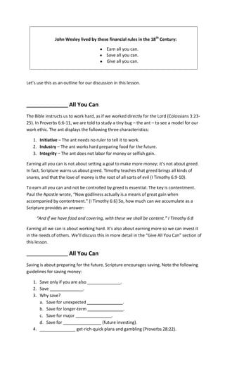 John Wesley lived by these financial rules in the 18th Century:

                                            Earn all you can.
                                            Save all you can.
                                            Give all you can.



Let’s use this as an outline for our discussion in this lesson.



_________________      All You Can
The Bible instructs us to work hard, as if we worked directly for the Lord (Colossians 3:23-
25). In Proverbs 6:6-11, we are told to study a tiny bug – the ant – to see a model for our
work ethic. The ant displays the following three characteristics:

   1. Initiative – The ant needs no ruler to tell it to work.
   2. Industry – The ant works hard preparing food for the future.
   3. Integrity – The ant does not labor for money or selfish gain.

Earning all you can is not about setting a goal to make more money; it’s not about greed.
In fact, Scripture warns us about greed. Timothy teaches that greed brings all kinds of
snares, and that the love of money is the root of all sorts of evil (I Timothy 6:9-10).

To earn all you can and not be controlled by greed is essential. The key is contentment.
Paul the Apostle wrote, “Now godliness actually is a means of great gain when
accompanied by contentment.” (I Timothy 6:6) So, how much can we accumulate as a
Scripture provides an answer:

     “And if we have food and covering, with these we shall be content.” I Timothy 6:8

Earning all we can is about working hard. It’s also about earning more so we can invest it
in the needs of others. We’ll discuss this in more detail in the “Give All You Can” section of
this lesson.

_________________      All You Can
Saving is about preparing for the future. Scripture encourages saving. Note the following
guidelines for saving money:

   1. Save only if you are also ______________.
   2. Save ______________.
   3. Why save?
      a. Save for unexpected _______________.
      b. Save for longer-term _______________.
      c. Save for major _______________.
      d. Save for ________________ (future investing).
   4. _______________ get-rich-quick plans and gambling (Proverbs 28:22).
 
