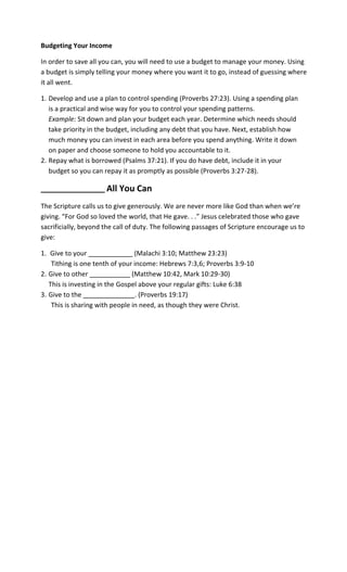 Budgeting Your Income

In order to save all you can, you will need to use a budget to manage your money. Using
a budget is simply telling your money where you want it to go, instead of guessing where
it all went.

1. Develop and use a plan to control spending (Proverbs 27:23). Using a spending plan
   is a practical and wise way for you to control your spending patterns.
   Example: Sit down and plan your budget each year. Determine which needs should
   take priority in the budget, including any debt that you have. Next, establish how
   much money you can invest in each area before you spend anything. Write it down
   on paper and choose someone to hold you accountable to it.
2. Repay what is borrowed (Psalms 37:21). If you do have debt, include it in your
   budget so you can repay it as promptly as possible (Proverbs 3:27-28).

_________________     All You Can
The Scripture calls us to give generously. We are never more like God than when we’re
giving. “For God so loved the world, that He gave. . .” Jesus celebrated those who gave
sacrificially, beyond the call of duty. The following passages of Scripture encourage us to
give:

1. Give to your ____________ (Malachi 3:10; Matthew 23:23)
    Tithing is one tenth of your income: Hebrews 7:3,6; Proverbs 3:9-10
2. Give to other ___________ (Matthew 10:42, Mark 10:29-30)
   This is investing in the Gospel above your regular gifts: Luke 6:38
3. Give to the ______________. (Proverbs 19:17)
    This is sharing with people in need, as though they were Christ.
 