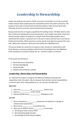Leadership Is Stewardship
Leaders are stewards, not owners of God’s recourses (1 Corinthians 4:1-2). We must both
model and teach God’s people about the stewardship of their time, talent and money. The
purpose of this study is to teach God’s financial principles in order to know Christ more
intimately, be free to serve him and to fund the Great Commission.

Because God cares for us He gave us guidelines for handling money. The Bible contains more
than 2,350 verses dealing with money and possesions. Jesus taught more about money than
almost any other subject. He spoke of it in sixteen of His thirty-eight parables. We all
understand that money is a practical issue in life, but it is also a spiritual issue as we lead our
families and ministries. Where we put our money reveals much about our spiritual life. Jesus
said, “Where your treasure is, there your heart will be also” (Matthew 6:21).

The way we handle our money has an impact on how intimate our relationship is with
Christ. Money is a primary competitor with Christ for the lordship of our lives (Matthew
6:24). God desires to exercise Lordship over all… and that includes our finances.



In this session we will look at:

       Ownership versus stewardship
       Earning and budgeting
       Saving and debt
       Integrity and teaching your people

Leadership, Ownership and Stewardship
It is important for leaders to recognize the difference between ownership and
stewardship. God is the owner. We are stewards. God maintains certain responsibilities
and He has given other responsibilities to us. Let’s examine the difference:

God’s Part

    1. God is the ____________of______________. (Psalms 24:1)
    2. God is in _____________. (Psalm 135:6)
    3. God will provide for our _____________. (Philippians 4:19)

Our Part

    1. We are stewards of ____________ possessions. (A steward is a manager of
        someone else’s possessions).
    2. We are to be ____________. (I Corinthians 4:2).
    3. When we are faithful, we will ____________ in three ways:
      a. We will grow closer to Jesus Christ.
      b. We will develop godly character.
      c. We will begin to have financial stability.
 