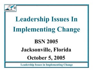 Leadership Issues In
Implementing Change
       BSN 2005
  Jacksonville, Florida
    October 5, 2005
  Leadership Issues in Implementing Change
 