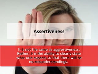 Assertiveness


 It is not the same as aggressiveness.
Rather, it is the ability to clearly state
what one expects so that there will be
         no misunderstandings.
 