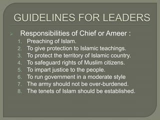 

Responsibilities of Chief or Ameer :
1.
2.
3.
4.
5.
6.
7.
8.

Preaching of Islam.
To give protection to Islamic teachings.
To protect the territory of Islamic country.
To safeguard rights of Muslim citizens.
To impart justice to the people.
To run government in a moderate style
The army should not be over-burdened.
The tenets of Islam should be established.

 
