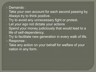 Demands :
 Take your own account for each second passing by.
 Always try to think positive.
 Try to avoid any unnecessary fight or protest.
 Let your ego not dictate your actions
 Spend your money judiciously that would lead to a
life of self-dependency.
 Try to facilitate new generation in every walk of life.
 Response :
 Take any action on your behalf for welfare of your
nation in any form.


 