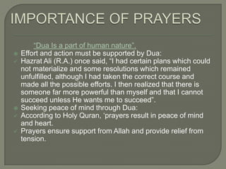 







“Dua Is a part of human nature”.
Effort and action must be supported by Dua:
Hazrat Ali (R.A.) once said, “I had certain plans which could
not materialize and some resolutions which remained
unfulfilled, although I had taken the correct course and
made all the possible efforts. I then realized that there is
someone far more powerful than myself and that I cannot
succeed unless He wants me to succeed”.
Seeking peace of mind through Dua:
According to Holy Quran, „prayers result in peace of mind
and heart.
Prayers ensure support from Allah and provide relief from
tension.

 