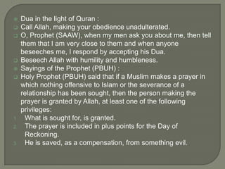 







1.
2.

3.

Dua in the light of Quran :
Call Allah, making your obedience unadulterated.
O, Prophet (SAAW), when my men ask you about me, then tell
them that I am very close to them and when anyone
beseeches me, I respond by accepting his Dua.
Beseech Allah with humility and humbleness.
Sayings of the Prophet (PBUH) :
Holy Prophet (PBUH) said that if a Muslim makes a prayer in
which nothing offensive to Islam or the severance of a
relationship has been sought, then the person making the
prayer is granted by Allah, at least one of the following
privileges:
What is sought for, is granted.
The prayer is included in plus points for the Day of
Reckoning.
He is saved, as a compensation, from something evil.

 