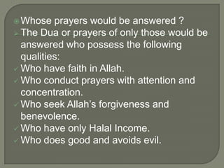  Whose

prayers would be answered ?
 The Dua or prayers of only those would be
answered who possess the following
qualities:
 Who have faith in Allah.
 Who conduct prayers with attention and
concentration.
 Who seek Allah‟s forgiveness and
benevolence.
 Who have only Halal Income.
 Who does good and avoids evil.

 