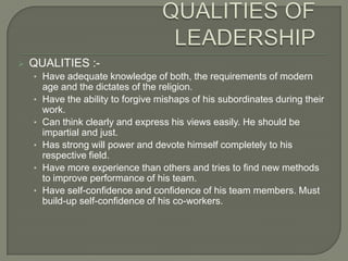 

QUALITIES :• Have adequate knowledge of both, the requirements of modern
•
•
•
•
•

age and the dictates of the religion.
Have the ability to forgive mishaps of his subordinates during their
work.
Can think clearly and express his views easily. He should be
impartial and just.
Has strong will power and devote himself completely to his
respective field.
Have more experience than others and tries to find new methods
to improve performance of his team.
Have self-confidence and confidence of his team members. Must
build-up self-confidence of his co-workers.

 