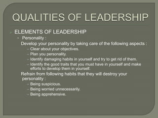 

ELEMENTS OF LEADERSHIP
• Personality :

Develop your personality by taking care of the following aspects :
‒ Clear about your objectives.
‒ Plan you personality.
‒ Identify damaging habits in yourself and try to get rid of them.
‒ Identify the good traits that you must have in yourself and make
efforts to develop them in yourself.

Refrain from following habits that they will destroy your
personality :
‒ Being suspicious.
‒ Being worried unnecessarily.
‒ Being apprehensive.

 