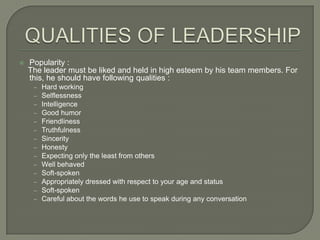 

Popularity :
The leader must be liked and held in high esteem by his team members. For
this, he should have following qualities :
‒
‒
‒
‒
‒
‒
‒
‒
‒
‒
‒
‒
‒
‒

Hard working
Selflessness
Intelligence
Good humor
Friendliness
Truthfulness
Sincerity
Honesty
Expecting only the least from others
Well behaved
Soft-spoken
Appropriately dressed with respect to your age and status
Soft-spoken
Careful about the words he use to speak during any conversation

 