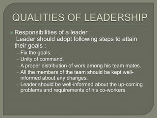  Responsibilities

of a leader :
Leader should adopt following steps to attain
their goals :
‒ Fix the goals.
‒ Unity of command.
‒ A proper distribution of work among his team mates.
‒ All the members of the team should be kept well-

informed about any changes.
‒ Leader should be well-informed about the up-coming
problems and requirements of his co-workers.

 