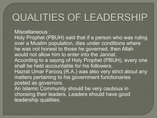 •
‒

‒
‒

‒

Miscellaneous :
Holy Prophet (PBUH) said that if a person who was ruling
over a Muslim population, dies under conditions where
he was not honest to those he governed, then Allah
would not allow him to enter into the Jannat.
According to a saying of Holy Prophet (PBUH), every one
shall be held accountable for his followers.
Hazrat Umar Farooq (R.A.) was also very strict about any
matters pertaining to his government functionaries
posted as governors.
An Islamic Community should be very cautious in
choosing their leaders. Leaders should have good
leadership qualities.

 