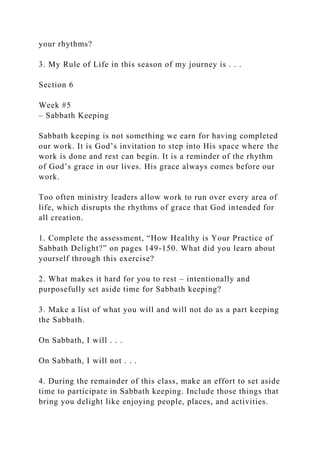 your rhythms?
3. My Rule of Life in this season of my journey is . . .
Section 6
Week #5
– Sabbath Keeping
Sabbath keeping is not something we earn for having completed
our work. It is God’s invitation to step into His space where the
work is done and rest can begin. It is a reminder of the rhythm
of God’s grace in our lives. His grace always comes before our
work.
Too often ministry leaders allow work to run over every area of
life, which disrupts the rhythms of grace that God intended for
all creation.
1. Complete the assessment, “How Healthy is Your Practice of
Sabbath Delight?” on pages 149-150. What did you learn about
yourself through this exercise?
2. What makes it hard for you to rest – intentionally and
purposefully set aside time for Sabbath keeping?
3. Make a list of what you will and will not do as a part keeping
the Sabbath.
On Sabbath, I will . . .
On Sabbath, I will not . . .
4. During the remainder of this class, make an effort to set aside
time to participate in Sabbath keeping. Include those things that
bring you delight like enjoying people, places, and activities.
 