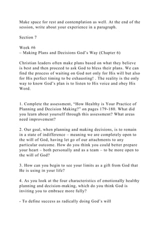 Make space for rest and contemplation as well. At the end of the
session, write about your experience in a paragraph.
Section 7
Week #6
– Making Plans and Decisions God’s Way (Chapter 6)
Christian leaders often make plans based on what they believe
is best and then proceed to ask God to bless their plans. We can
find the process of waiting on God not only for His will but also
for His perfect timing to be exhausting! . The reality is the only
way to know God’s plan is to listen to His voice and obey His
Word.
1. Complete the assessment, “How Healthy is Your Practice of
Planning and Decision Making?” on pages 179-180. What did
you learn about yourself through this assessment? What areas
need improvement?
2. Our goal, when planning and making decisions, is to remain
in a state of indifference – meaning we are completely open to
the will of God, having let go of our attachments to any
particular outcome. How do you think you could better prepare
your heart – both personally and as a team – to be more open to
the will of God?
3. How can you begin to see your limits as a gift from God that
He is using in your life?
4. As you look at the four characteristics of emotionally healthy
planning and decision-making, which do you think God is
inviting you to embrace more fully?
- To define success as radically doing God’s will
 