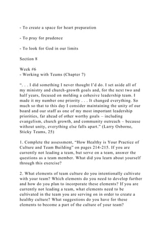 - To create a space for heart preparation
- To pray for prudence
- To look for God in our limits
Section 8
Week #6
- Working with Teams (Chapter 7)
“. . . I did something I never thought I’d do. I set aside all of
my ministry and church-growth goals and, for the next two and
half years, focused on molding a cohesive leadership team. I
made it my number one priority . . . It changed everything. So
much so that to this day I consider maintaining the unity of our
board and our staff as one of my most important leadership
priorities, far ahead of other worthy goals – including
evangelism, church growth, and community outreach – because
without unity, everything else falls apart.” (Larry Osborne,
Sticky Teams, 25)
1. Complete the assessment, “How Healthy is Your Practice of
Culture and Team Building” on pages 214-215. If you are
currently not leading a team, but serve on a team, answer the
questions as a team member. What did you learn about yourself
through this exercise?
2. What elements of team culture do you intentionally cultivate
with your team? Which elements do you need to develop further
and how do you plan to incorporate these elements? If you are
currently not leading a team, what elements need to be
cultivated in the team you are serving on in order to create a
healthy culture? What suggestions do you have for these
elements to become a part of the culture of your team?
 