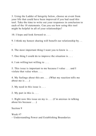 3. Using the Ladder of Integrity below, choose an event from
your life that could have been improved if you had used this
tool. Take the time to write out your responses in conclusion to
each of the 10 statements. Can you see how using this tool
might be helpful in all of your relationships?
10. I hope and look forward to . . .
9. I think my honest sharing will benefit our relationship by . .
.
8. The most important thing I want you to know is . . .
7. One thing I could do to improve the situation is . . .
6. I am willing/not willing to . . .
5. This issue is important to me because I value . . . and I
violate that value when . . .
4. My feelings about this are . . . (What my reaction tells me
about me is . . .)
3. My need in this issue is . . .
2. My part in this is . . .
1. Right now this issue on my is . . . (I’m anxious in talking
about his because . . .)
Section 9
Week #7
– Understanding Power and Establishing Boundaries
 