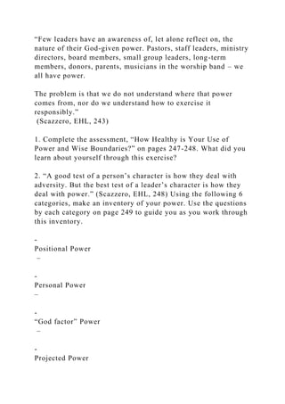 “Few leaders have an awareness of, let alone reflect on, the
nature of their God-given power. Pastors, staff leaders, ministry
directors, board members, small group leaders, long-term
members, donors, parents, musicians in the worship band – we
all have power.
The problem is that we do not understand where that power
comes from, nor do we understand how to exercise it
responsibly.”
(Scazzero, EHL, 243)
1. Complete the assessment, “How Healthy is Your Use of
Power and Wise Boundaries?” on pages 247-248. What did you
learn about yourself through this exercise?
2. “A good test of a person’s character is how they deal with
adversity. But the best test of a leader’s character is how they
deal with power.” (Scazzero, EHL, 248) Using the following 6
categories, make an inventory of your power. Use the questions
by each category on page 249 to guide you as you work through
this inventory.
-
Positional Power
–
-
Personal Power
–
-
“God factor” Power
–
-
Projected Power
 