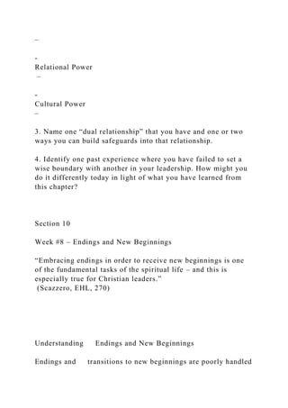 –
-
Relational Power
–
-
Cultural Power
–
3. Name one “dual relationship” that you have and one or two
ways you can build safeguards into that relationship.
4. Identify one past experience where you have failed to set a
wise boundary with another in your leadership. How might you
do it differently today in light of what you have learned from
this chapter?
Section 10
Week #8 – Endings and New Beginnings
“Embracing endings in order to receive new beginnings is one
of the fundamental tasks of the spiritual life – and this is
especially true for Christian leaders.”
(Scazzero, EHL, 270)
Understanding Endings and New Beginnings
Endings and transitions to new beginnings are poorly handled
 