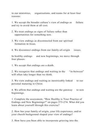 in our ministries, organizations, and teams for at least four
reasons:
1. We accept the broader culture’s view of endings as failure
and try to avoid them at all cost.
2. We treat endings as signs of failure rather than
opportunities for something new.
3. We view endings as disconnected from our spiritual
formation in Jesus.
4. We disconnect endings from our family-of-origin issues.
In healthy endings and new beginnings, we move through
four phases:
1. We accept that endings are a death.
2. We recognize that endings and waiting in the “in-between”
will often take longer than we think.
3. We view endings and waiting as inextricably linked to our
personal maturing in Christ.
4. We affirm that endings and waiting are the gateway to new
beginnings.
1. Complete the assessment, “How Healthy is Your Practice of
Endings and New Beginnings?” on pages 273-274. What did you
learn about yourself through this exercise?
2. How has your family of origin, your life experience, and/or
your church background shaped your view of endings?
3. How have you been able to incorporate grieving into the
 