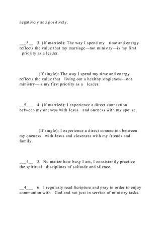 negatively and positively.
___5__ 3. (If married): The way I spend my time and energy
reflects the value that my marriage—not ministry—is my first
priority as a leader.
(If single): The way I spend my time and energy
reflects the value that living out a healthy singleness—not
ministry—is my first priority as a leader.
__5___ 4. (If married): I experience a direct connection
between my oneness with Jesus and oneness with my spouse.
(If single): I experience a direct connection between
my oneness with Jesus and closeness with my friends and
family.
___4__ 5. No matter how busy I am, I consistently practice
the spiritual disciplines of solitude and silence.
__4___ 6. I regularly read Scripture and pray in order to enjoy
communion with God and not just in service of ministry tasks.
 