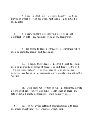___1__ 7. I practice Sabbath—a weekly twenty-four-hour
period in which I stop my work, rest, and delight in God’s
many gifts.
__1___ 8. I view Sabbath as a spiritual discipline that is
essential for both my personal life and my leadership.
___5__ 9. I take time to practice prayerful discernment when
making ministry plans and decisions.
___4__ 10. I measure the success of planning and decision-
making primarily in terms of discerning and doing God’s will
(rather than exclusively by measures such as attendance
growth, excellence in programming, or expanded impact in the
world).
___4__ 11. With those who report to me, I consistently devote
a portion of my supervision time to help them in their inner
life with God and to accomplish their ministry goals.
__5___ 12. I do not avoid difficult conversations with team
members about their performance or behavior.
 