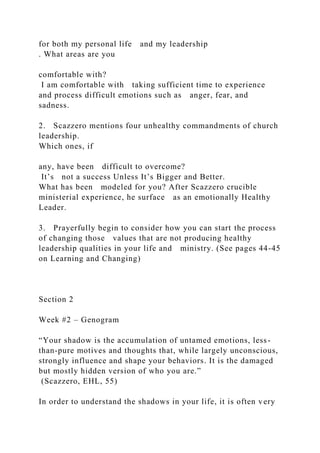 for both my personal life and my leadership
. What areas are you
comfortable with?
I am comfortable with taking sufficient time to experience
and process difficult emotions such as anger, fear, and
sadness.
2. Scazzero mentions four unhealthy commandments of church
leadership.
Which ones, if
any, have been difficult to overcome?
It’s not a success Unless It’s Bigger and Better.
What has been modeled for you? After Scazzero crucible
ministerial experience, he surface as an emotionally Healthy
Leader.
3. Prayerfully begin to consider how you can start the process
of changing those values that are not producing healthy
leadership qualities in your life and ministry. (See pages 44-45
on Learning and Changing)
Section 2
Week #2 – Genogram
“Your shadow is the accumulation of untamed emotions, less-
than-pure motives and thoughts that, while largely unconscious,
strongly influence and shape your behaviors. It is the damaged
but mostly hidden version of who you are.”
(Scazzero, EHL, 55)
In order to understand the shadows in your life, it is often very
 