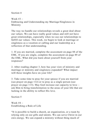 Section 4
Week #3 –
Embracing and Understanding my Marriage/Singleness in
Ministry
The way we handle our relationships reveals a great deal about
our values. We can have really good values and still not have
great relationships, especially when we use our relationships to
fulfill our values. This week, we begin to look at marriage or
singleness as a vocation or calling and our leadership as a
reflection of that understanding.
1. If you are married, complete the assessment on page 88 of the
EML. If you are single, complete the assessment on page 89 of
the EML. What did you learn about yourself from your
responses?
2. After reading chapter 3, how has your view of ministry and
marriage or ministry and singleness expanded? What impact
will these insights have on your life?
3. Take some time to pray for your spouse if you are married
(see prayer on page 112) or to pray as a single person (see
prayer on page 113). May God increase our capacity to love –
ask Him to bring transformation to the areas of your life that are
lacking in the ability to reflect His love.
Section 5
Week #4 –
Establishing a Rule of Life
“It is possible to build a church, an organization, or a team by
relying only on our gifts and talents. We can serve Christ in our
own energy. We can expand a ministry without thing much of
 