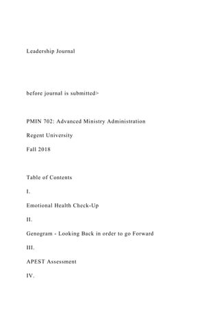 Leadership Journal
before journal is submitted>
PMIN 702: Advanced Ministry Administration
Regent University
Fall 2018
Table of Contents
I.
Emotional Health Check-Up
II.
Genogram - Looking Back in order to go Forward
III.
APEST Assessment
IV.
 