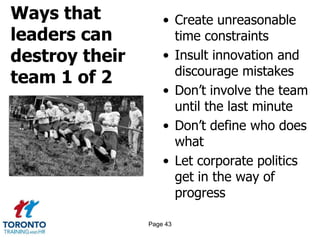 Ways that
leaders can
destroy their
team 1 of 2
• Create unreasonable
time constraints
• Insult innovation and
discourage mistakes
• Don’t involve the team
until the last minute
• Don’t define who does
what
• Let corporate politics
get in the way of
progress
Page 43
 