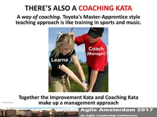 THERE'S ALSO A COACHING KATA
A way of coaching. Toyota's Master-Apprentice style
teaching approach is like training in sports and music.
Together the Improvement Kata and Coaching Kata
make up a management approach
Learne
r
Coach
(Manager)
By Mike Rother 13
 