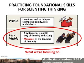 Visible
Less
Visible
Lean tools and techniques
to improve quality, cost
and delivery
• A systematic, scientific
way of thinking and acting
• Managers as the teachers
of that way
PRACTICING FOUNDATIONAL SKILLS
FOR SCIENTIFIC THINKING
By Mike Rother 9
What we're focusing on
 