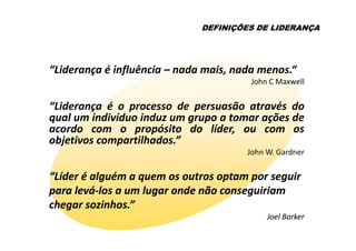 DEFINIÇÕES DE LIDERANÇA




“Liderança é influência – nada mais, nada menos.“
                                        John C Maxwell


“Liderança é o processo de persuasão através do
qual um indivíduo induz um grupo a tomar ações de
acordo com o propósito do líder, ou com os
objetivos compartilhados.”
                                       John W. Gardner

“Líder é alguém a quem os outros optam por seguir
para levá-los a um lugar onde não conseguiriam
     levá-
chegar sozinhos.”
                                            Joel Barker
 