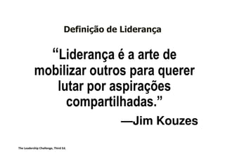 Definição de Liderança


                        “Liderança é a arte de
           mobilizar outros para querer
              lutar por aspirações
                compartilhadas.”
                compartilhadas.”
                                             —Jim Kouzes

The Leadership Challenge, Third Ed.
 