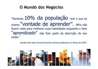 O Mundo dos Negócios

“Somente10% da população tem o que se
chama “vontade de aprender”. 90% não
fazem nada para melhorar suas habilidades enquanto o item
“aprendizado”                não fizer parte da descrição do seu
cargo.”
          Estudo feito pela Harvard Business School publicado em Março de 2007.
 