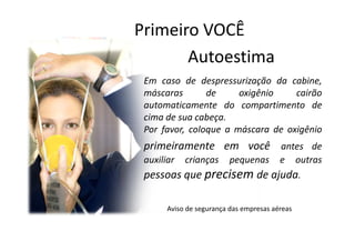 Primeiro VOCÊ
       Autoestima
 Em caso de despressurização da cabine,
 máscaras       de     oxigênio    cairão
 automaticamente do compartimento de
 cima de sua cabeça.
 Por favor, coloque a máscara de oxigênio
 primeiramente em você antes de
 auxiliar   crianças      pequenas       e      outras
 pessoas que precisem de ajuda.

       Aviso de segurança das empresas aéreas
 