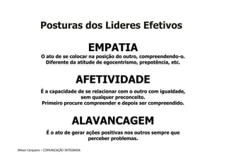 Posturas dos Lideres Efetivos

                                           EMPATIA
              O ato de se colocar na posição do outro, compreendendo-o.
                Diferente da atitude de egocentrismo, prepotência, etc.


                                     AFETIVIDADE
              É a capacidade de se relacionar com o outro com igualdade,
                              sem qualquer preconceito.
              Primeiro procure compreender e depois ser compreendido.



                                  ALAVANCAGEM
                  É o ato de gerar ações positivas nos outros sempre que
                                    perceber problemas.

Wilson Cerqueira – COMUNICAÇÃO INTEGRADA
 
