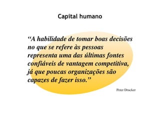 Capital humano


“A habilidade de tomar boas decisões
no que se refere às pessoas
representa uma das últimas fontes
confiáveis de vantagem competitiva,
já que poucas organizações são
capazes de fazer isso.”
                              Peter Drucker
 