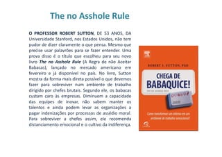 The no Asshole Rule
O PROFESSOR ROBERT SUTTON, DE 53 ANOS, DA
Universidade Stanford, nos Estados Unidos, não tem
pudor de dizer claramente o que pensa. Mesmo que
precise usar palavrões para se fazer entender. Uma
prova disso é o título que escolheu para seu novo
livro The no Asshole Rule (A Regra de não Aceitar
Babacas), lançado no mercado americano em
fevereiro e já disponível no país. No livro, Sutton
mostra da forma mais direta possível o que devemos
fazer para sobreviver num ambiente de trabalho
dirigido por chefes brutais. Segundo ele, os babacas
custam caro às empresas. Diminuem a capacidade
das equipes de inovar, não sabem manter os
talentos e ainda podem levar as organizações a
pagar indenizações por processos de assédio moral.
Para sobreviver a chefes assim, ele recomenda
distanciamento emocional e o cultivo da indiferença.
 