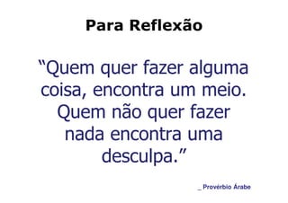 Para Reflexão

“Quem quer fazer alguma
coisa, encontra um meio.
  Quem não quer fazer
   nada encontra uma
        desculpa.”
                  _ Provérbio Árabe
 
