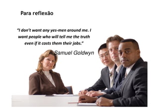 Para reflexão


“I don’t want any yes-men around me. I
                    yes-
 want people who will tell me the truth
    even if it costs them their jobs.”

                   Samuel Goldwyn
 