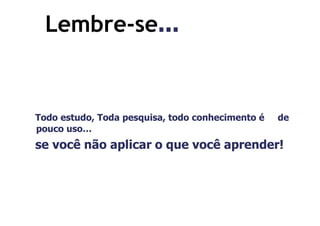 Lembre-se...
  Lembre-se...


Todo estudo, Toda pesquisa, todo conhecimento é   de
pouco uso…
se você não aplicar o que você aprender!
 