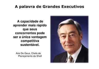 A palavra de Grandes Executivos


  A capacidade de
aprender mais rápido
       que seus
 concorrentes pode
ser a única vantagem
     competitiva
     sustentável.

 Arie De Geus, Chefe de
   Planejamento da Shell
 