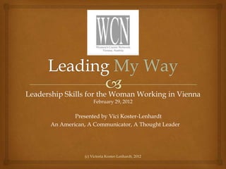 Leadership Skills for the Woman Working in Vienna
                       February 29, 2012

               Presented by Vici Koster-Lenhardt
       An American, A Communicator, A Thought Leader




                  (c) Victoria Koster-Lenhardt, 2012
 