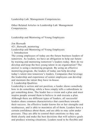 Leadership Lab: Management Competencies
Other Related Articles in Leadership Lab: Management
Competencies
Leadership and Mentoring of Young Employees
Jim Horwath
421_Horwath_mentoring
Leadership and Mentoring of Young Employees
1. Introduction
The young employees of today are the future business leaders of
tomorrow. As leaders, we have an obligation to help our future
by training and mentoring tomorrow’s leaders today. How do we
develop and keep the best young talent in an organization? The
answer is using a mentoring program. By using an effective
mentoring program, the leaders of today can help develop
today’s talent into tomorrow’s leaders. Companies that leverage
the leadership and experience of senior employees can develop
and maintain the talent they have in-house.
2. Leadership Qualities
Leadership is action and not position; a leader shows somebody
how to do something, while a boss simply tells a subordinate to
get something done. The leader has a vision and a plan and must
inspire people around them to believe in and execute a plan.
Although there are different types of leaders, all successful
leaders share common characteristics that contribute towards
their success. An effective leader knows his or her strengths and
weaknesses, and is able to maximize all of them. Leaders have a
certain confidence about them, and are able to stay calm under
pressure. They are able to control their emotions so they can
think clearly and make the best decisions that will achieve goals
and produce winning situations. Leaders need to be flexible and
 