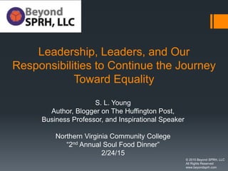 Leadership, Leaders, and Our
Responsibilities to Continue the Journey
Toward Equality
S. L. Young
Author, Blogger on The Huffington Post,
Business Professor, and Inspirational Speaker
Northern Virginia Community College
“2nd Annual Soul Food Dinner”
2/24/15
© 2015 Beyond SPRH, LLC
All Rights Reserved
www.beyondsprh.com
 