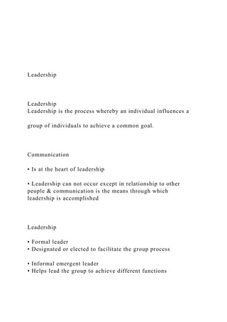 Leadership
Leadership
Leadership is the process whereby an individual influences a
group of individuals to achieve a common goal.
Communication
• Is at the heart of leadership
• Leadership can not occur except in relationship to other
people & communication is the means through which
leadership is accomplished
Leadership
• Formal leader
• Designated or elected to facilitate the group process
• Informal emergent leader
• Helps lead the group to achieve different functions
 