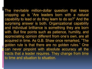 The inevitable million-dollar question that keeps
cropping up is “Are leaders born with a natural
capability to lead or do they learn to do so?” And the
surprising answer is both. Organizational capability
and individual brilliance is something they are born
with. But fine points such as patience, humility, and
appreciating opinion different from one’s own, are all
acquired in time. As G.B. Shaw once remarked, “The
golden rule is that there are no golden rules.” One
can never pinpoint with absolute accuracy all the
tracts that a leader requires. They change from time
to time and situation to situation.
 