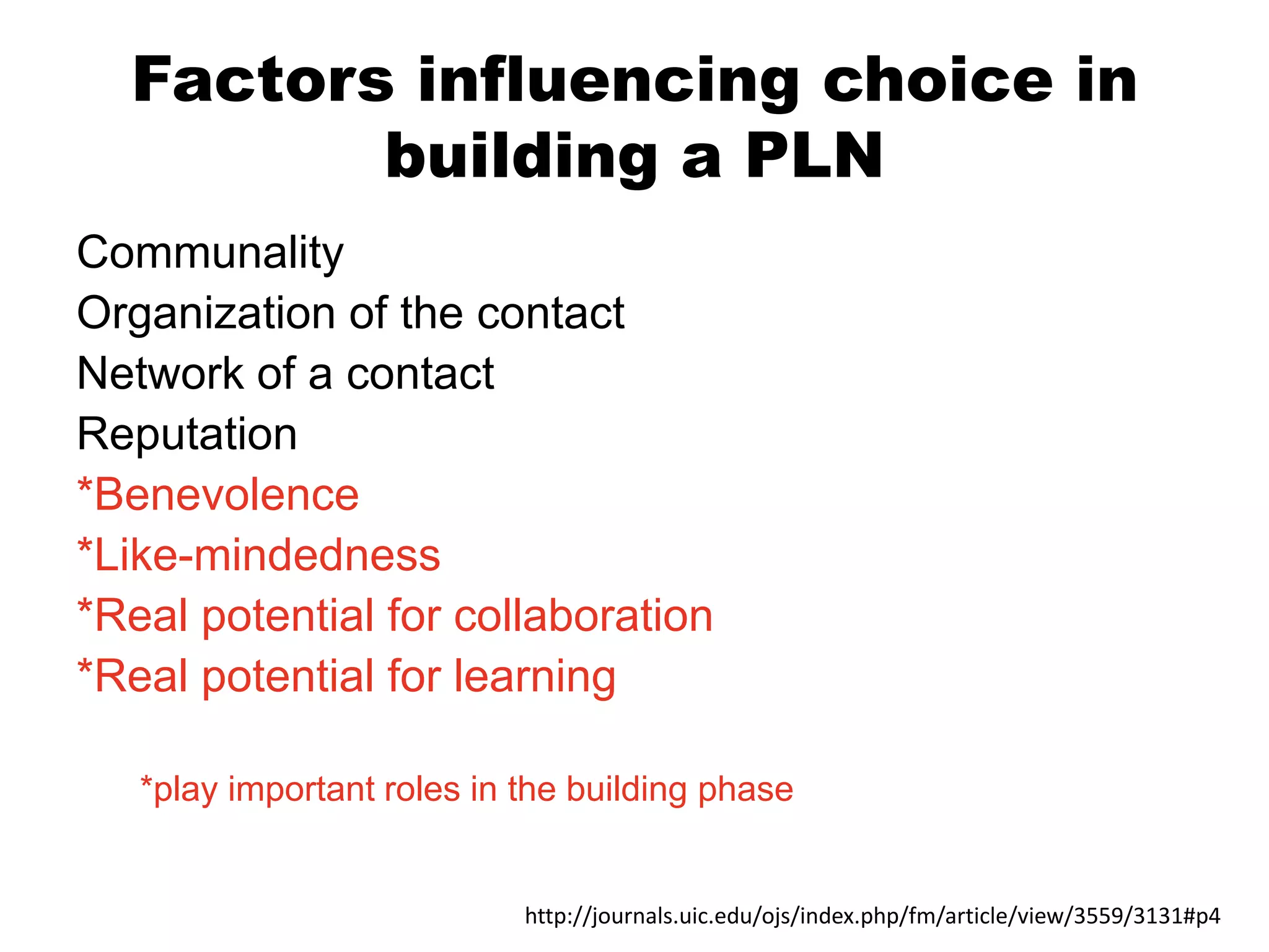 Factors influencing choice in
building a PLN
Communality
Organization of the contact
Network of a contact
Reputation
*Benevolence
*Like-mindedness
*Real potential for collaboration
*Real potential for learning
*play important roles in the building phase

http://journals.uic.edu/ojs/index.php/fm/article/view/3559/3131#p4

 