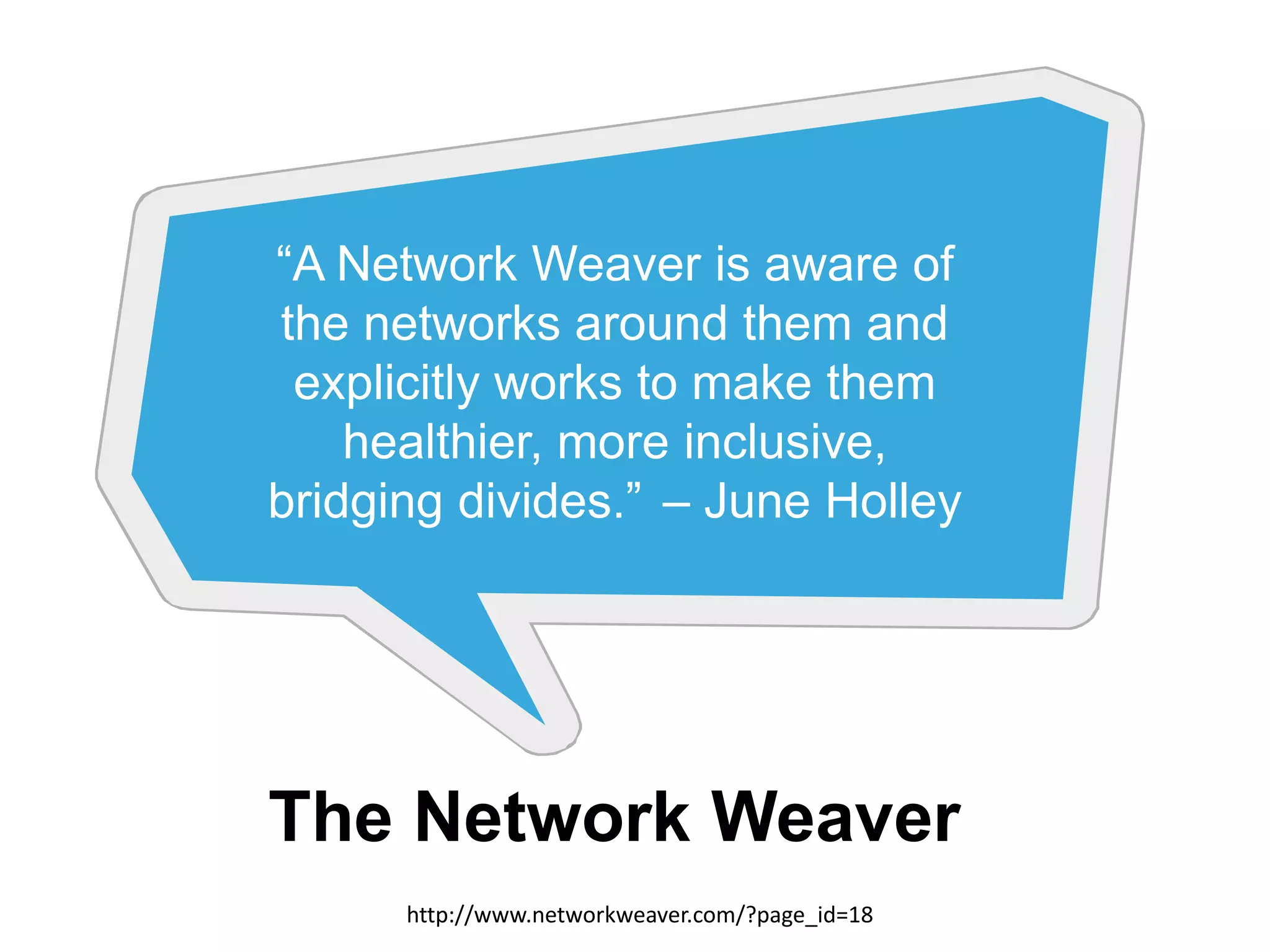 “A Network Weaver is aware of
the networks around them and
explicitly works to make them
healthier, more inclusive,
bridging divides.” – June Holley

The Network Weaver
http://www.networkweaver.com/?page_id=18

13

 