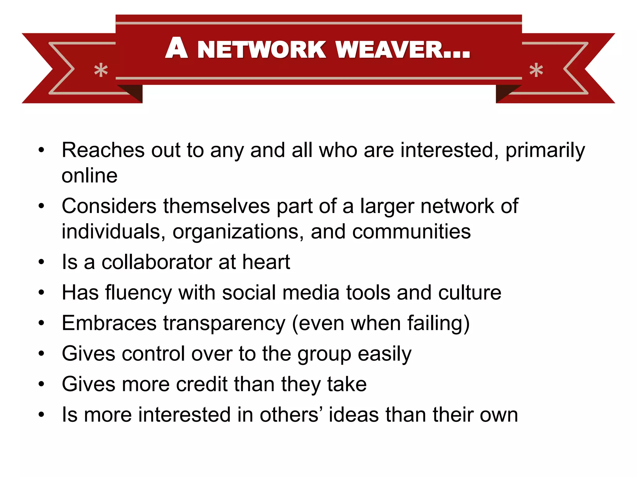 *

A

NETWORK WEAVER…

*

• Reaches out to any and all who are interested, primarily
online
• Considers themselves part of a larger network of
individuals, organizations, and communities
• Is a collaborator at heart
• Has fluency with social media tools and culture
• Embraces transparency (even when failing)
• Gives control over to the group easily
• Gives more credit than they take
• Is more interested in others’ ideas than their own

 